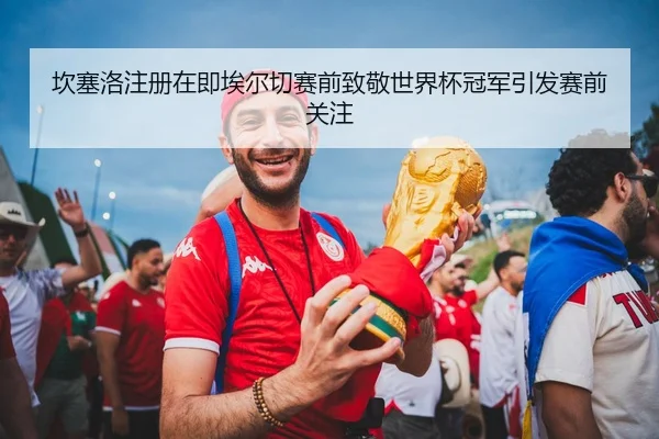 坎塞洛注册在即埃尔切赛前致敬世界杯冠军引发赛前关注